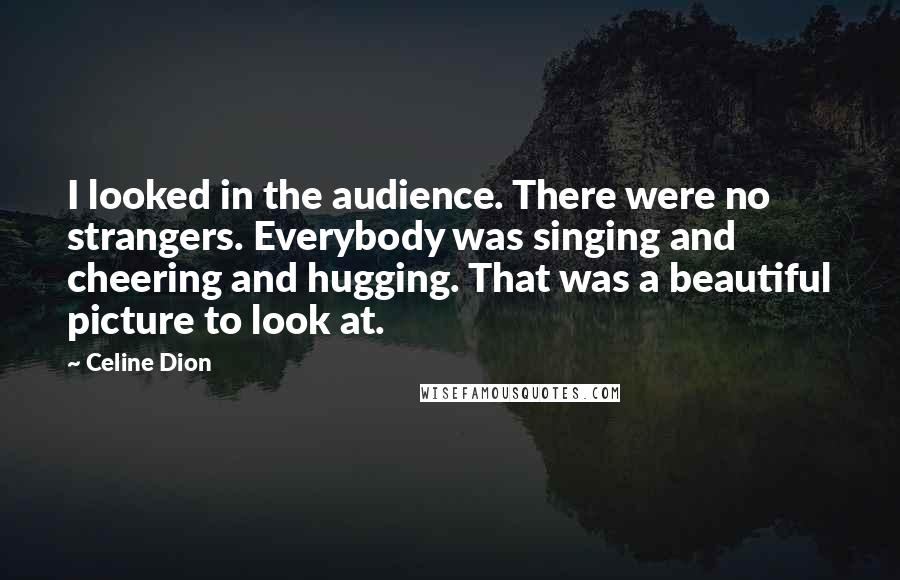 Celine Dion Quotes: I looked in the audience. There were no strangers. Everybody was singing and cheering and hugging. That was a beautiful picture to look at.
