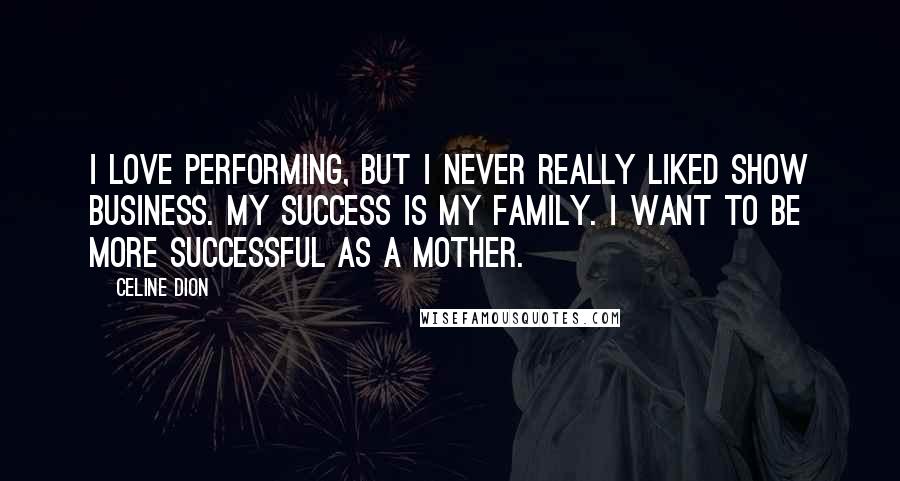 Celine Dion Quotes: I love performing, but I never really liked show business. My success is my family. I want to be more successful as a mother.