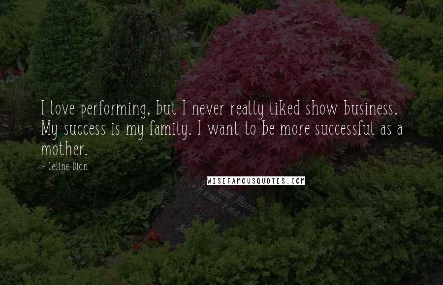 Celine Dion Quotes: I love performing, but I never really liked show business. My success is my family. I want to be more successful as a mother.