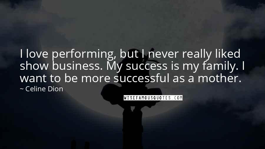 Celine Dion Quotes: I love performing, but I never really liked show business. My success is my family. I want to be more successful as a mother.