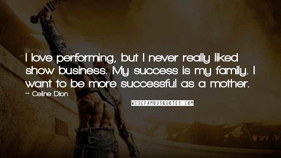 Celine Dion Quotes: I love performing, but I never really liked show business. My success is my family. I want to be more successful as a mother.