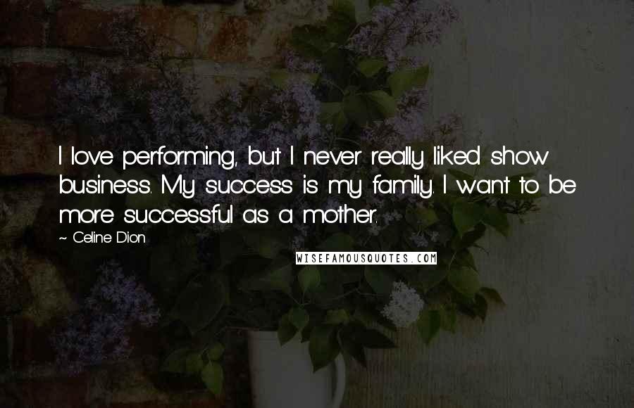 Celine Dion Quotes: I love performing, but I never really liked show business. My success is my family. I want to be more successful as a mother.