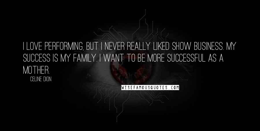 Celine Dion Quotes: I love performing, but I never really liked show business. My success is my family. I want to be more successful as a mother.