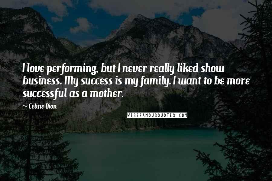 Celine Dion Quotes: I love performing, but I never really liked show business. My success is my family. I want to be more successful as a mother.