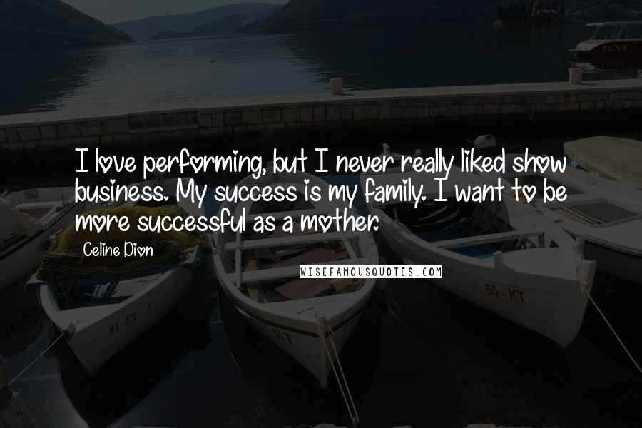 Celine Dion Quotes: I love performing, but I never really liked show business. My success is my family. I want to be more successful as a mother.