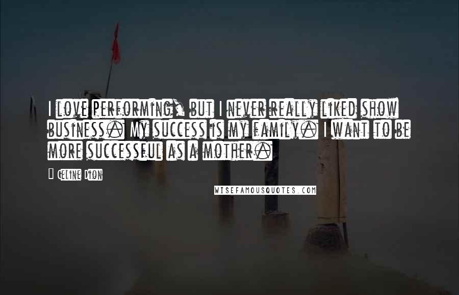 Celine Dion Quotes: I love performing, but I never really liked show business. My success is my family. I want to be more successful as a mother.