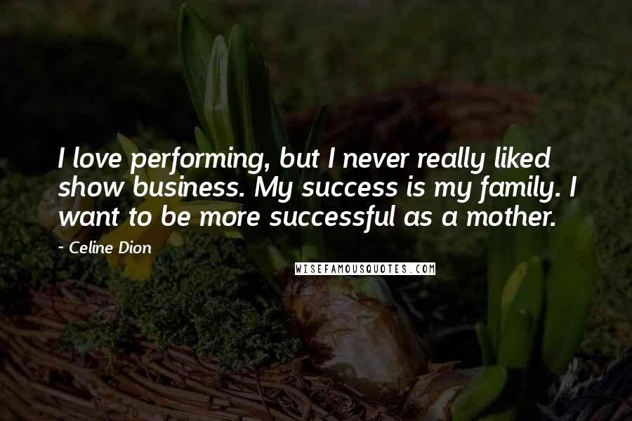 Celine Dion Quotes: I love performing, but I never really liked show business. My success is my family. I want to be more successful as a mother.