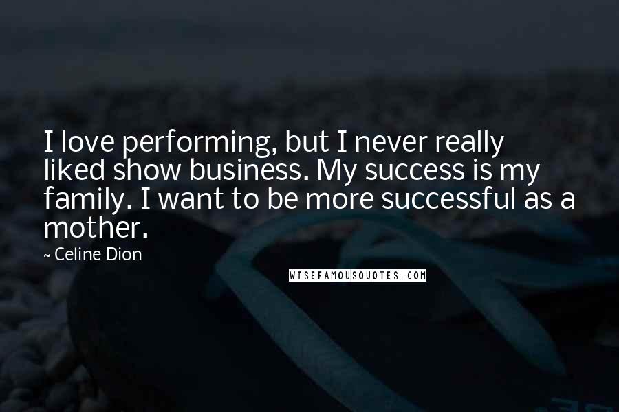 Celine Dion Quotes: I love performing, but I never really liked show business. My success is my family. I want to be more successful as a mother.