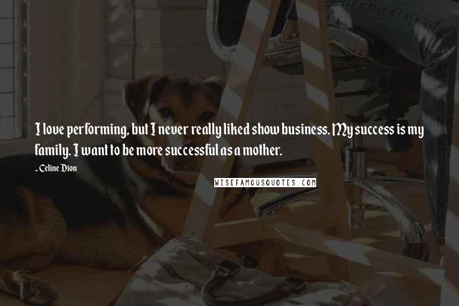 Celine Dion Quotes: I love performing, but I never really liked show business. My success is my family. I want to be more successful as a mother.