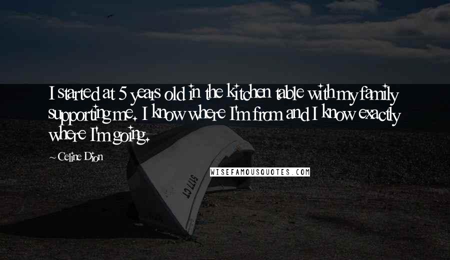 Celine Dion Quotes: I started at 5 years old in the kitchen table with my family supporting me. I know where I'm from and I know exactly where I'm going.