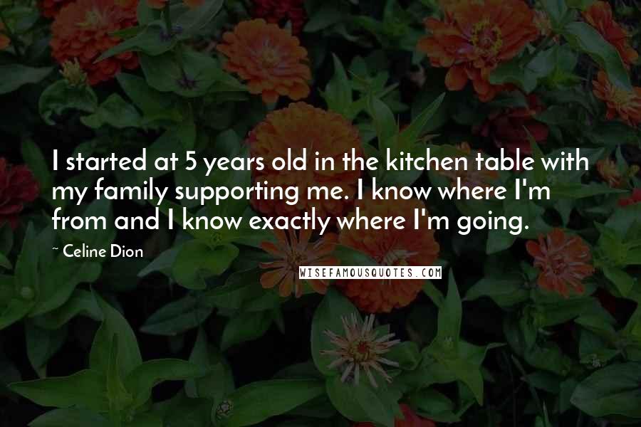 Celine Dion Quotes: I started at 5 years old in the kitchen table with my family supporting me. I know where I'm from and I know exactly where I'm going.
