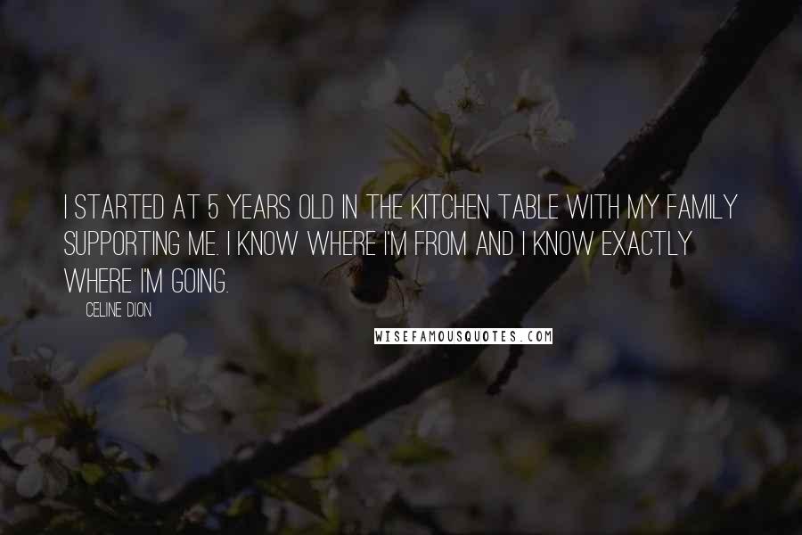 Celine Dion Quotes: I started at 5 years old in the kitchen table with my family supporting me. I know where I'm from and I know exactly where I'm going.