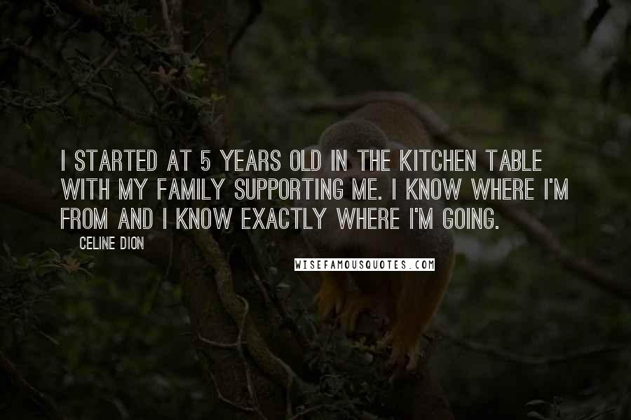 Celine Dion Quotes: I started at 5 years old in the kitchen table with my family supporting me. I know where I'm from and I know exactly where I'm going.