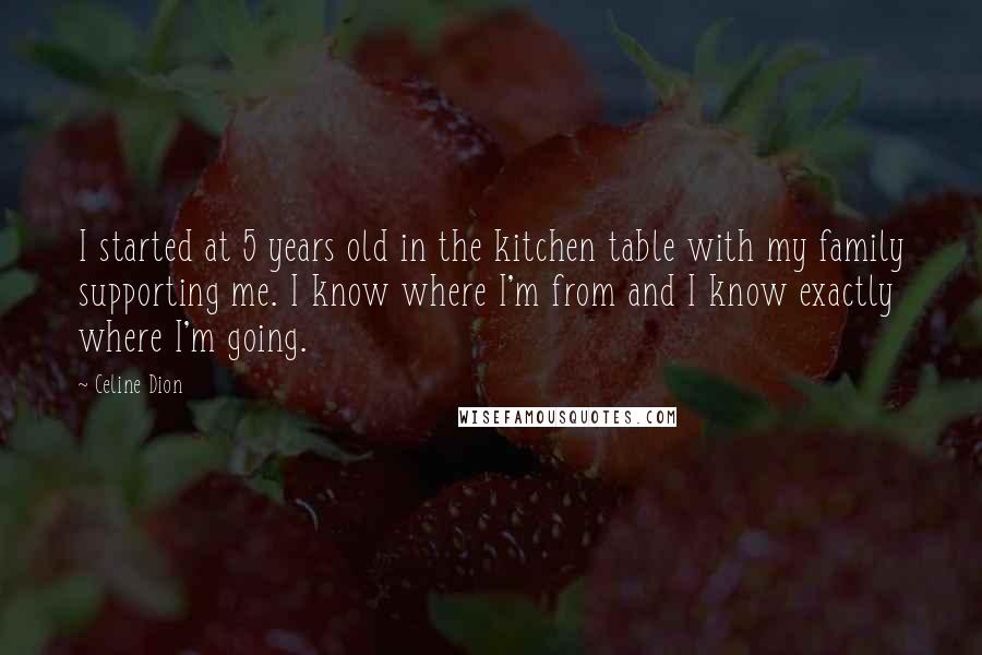 Celine Dion Quotes: I started at 5 years old in the kitchen table with my family supporting me. I know where I'm from and I know exactly where I'm going.