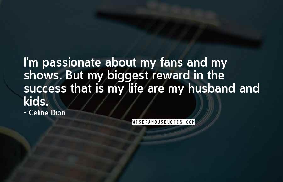 Celine Dion Quotes: I'm passionate about my fans and my shows. But my biggest reward in the success that is my life are my husband and kids.