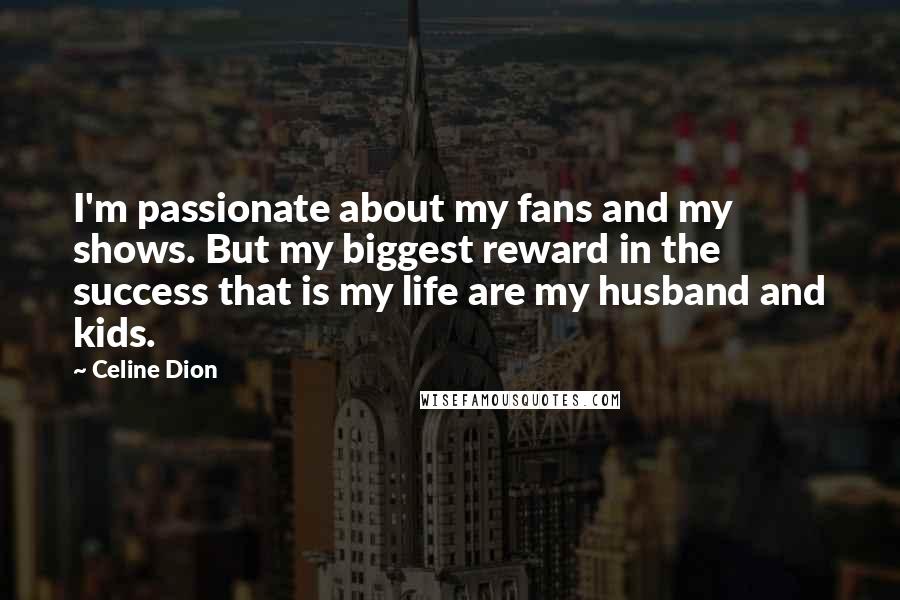 Celine Dion Quotes: I'm passionate about my fans and my shows. But my biggest reward in the success that is my life are my husband and kids.