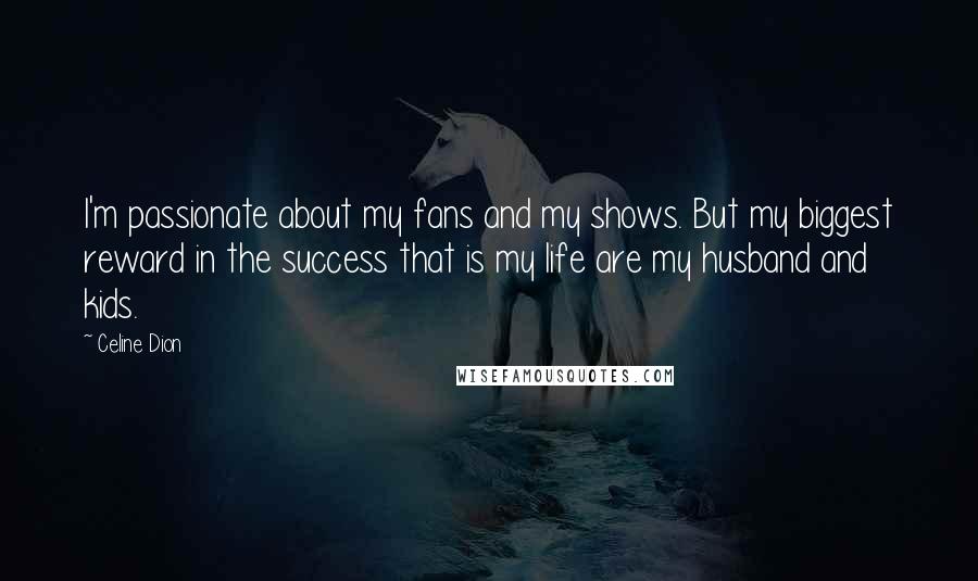 Celine Dion Quotes: I'm passionate about my fans and my shows. But my biggest reward in the success that is my life are my husband and kids.