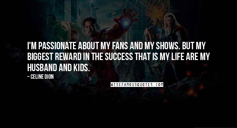 Celine Dion Quotes: I'm passionate about my fans and my shows. But my biggest reward in the success that is my life are my husband and kids.