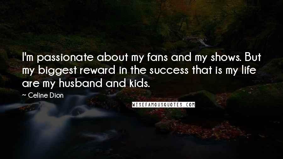 Celine Dion Quotes: I'm passionate about my fans and my shows. But my biggest reward in the success that is my life are my husband and kids.