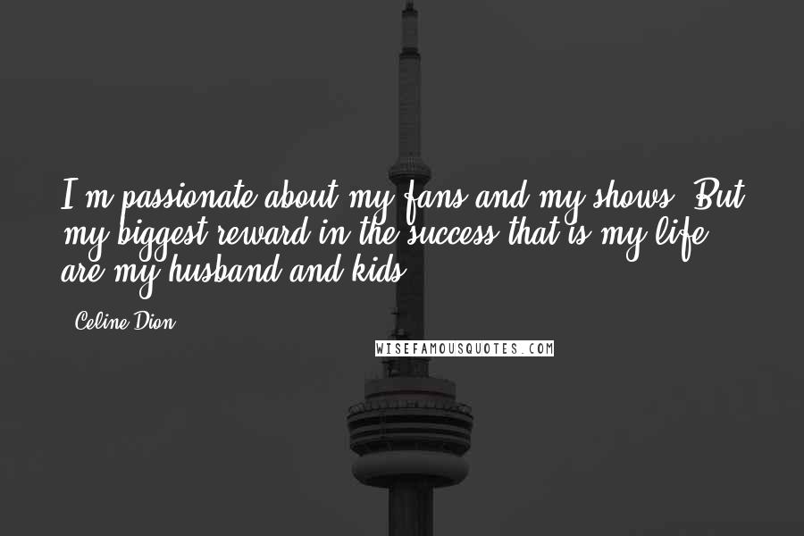 Celine Dion Quotes: I'm passionate about my fans and my shows. But my biggest reward in the success that is my life are my husband and kids.