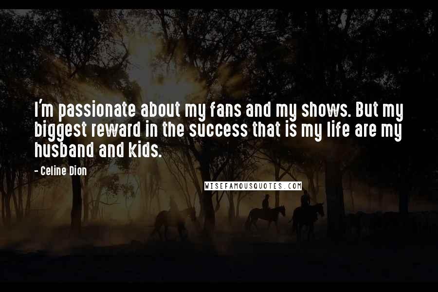 Celine Dion Quotes: I'm passionate about my fans and my shows. But my biggest reward in the success that is my life are my husband and kids.