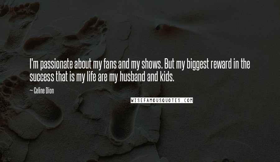 Celine Dion Quotes: I'm passionate about my fans and my shows. But my biggest reward in the success that is my life are my husband and kids.