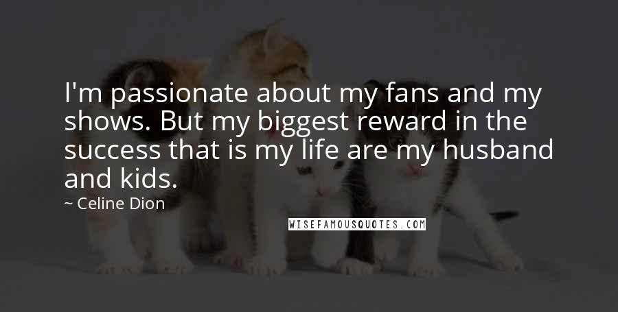 Celine Dion Quotes: I'm passionate about my fans and my shows. But my biggest reward in the success that is my life are my husband and kids.