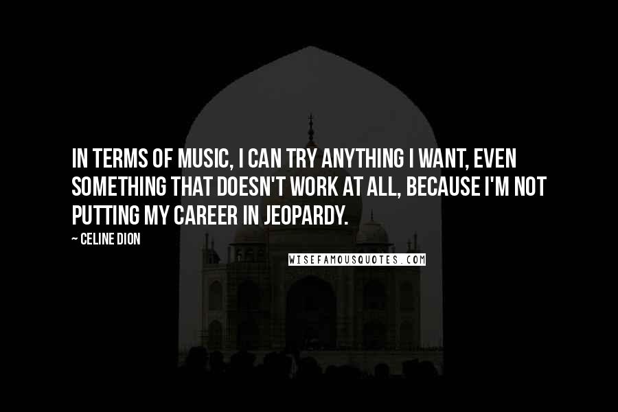 Celine Dion Quotes: In terms of music, I can try anything I want, even something that doesn't work at all, because I'm not putting my career in jeopardy.