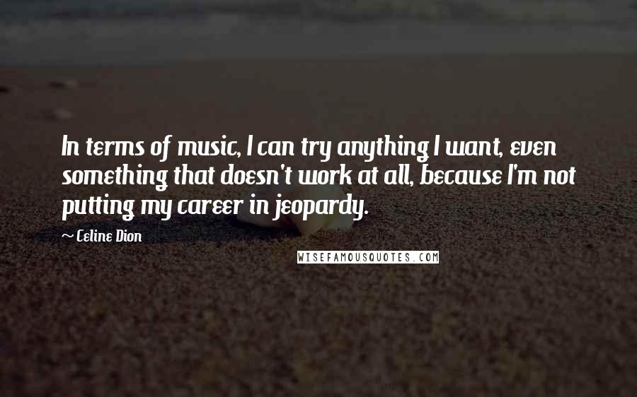 Celine Dion Quotes: In terms of music, I can try anything I want, even something that doesn't work at all, because I'm not putting my career in jeopardy.