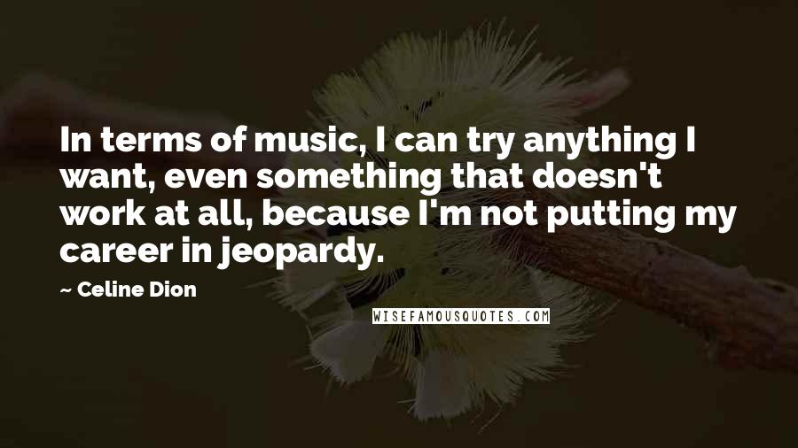 Celine Dion Quotes: In terms of music, I can try anything I want, even something that doesn't work at all, because I'm not putting my career in jeopardy.