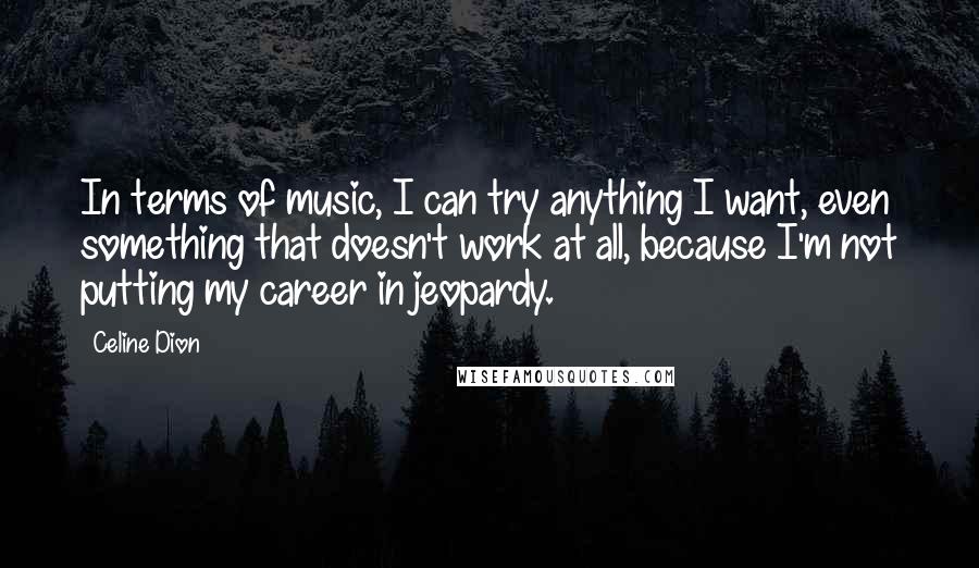 Celine Dion Quotes: In terms of music, I can try anything I want, even something that doesn't work at all, because I'm not putting my career in jeopardy.