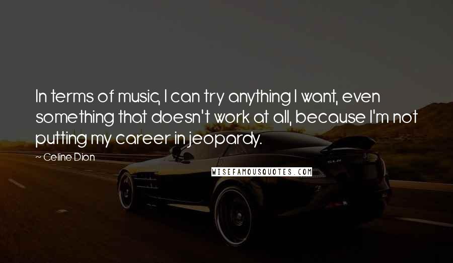 Celine Dion Quotes: In terms of music, I can try anything I want, even something that doesn't work at all, because I'm not putting my career in jeopardy.