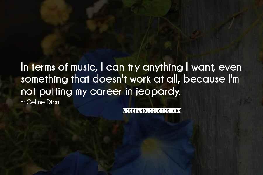 Celine Dion Quotes: In terms of music, I can try anything I want, even something that doesn't work at all, because I'm not putting my career in jeopardy.