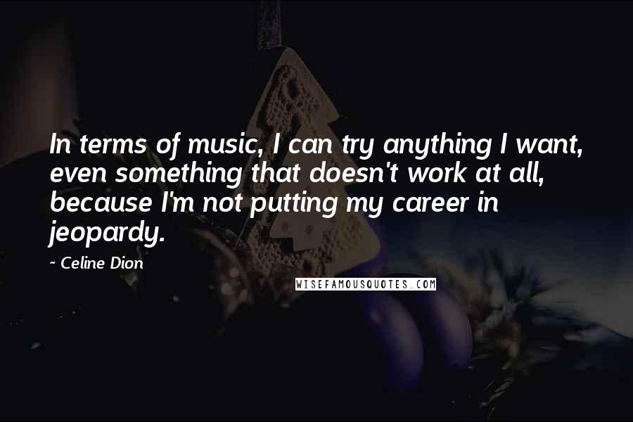 Celine Dion Quotes: In terms of music, I can try anything I want, even something that doesn't work at all, because I'm not putting my career in jeopardy.