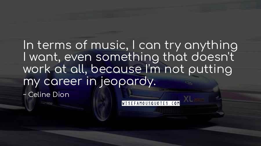 Celine Dion Quotes: In terms of music, I can try anything I want, even something that doesn't work at all, because I'm not putting my career in jeopardy.