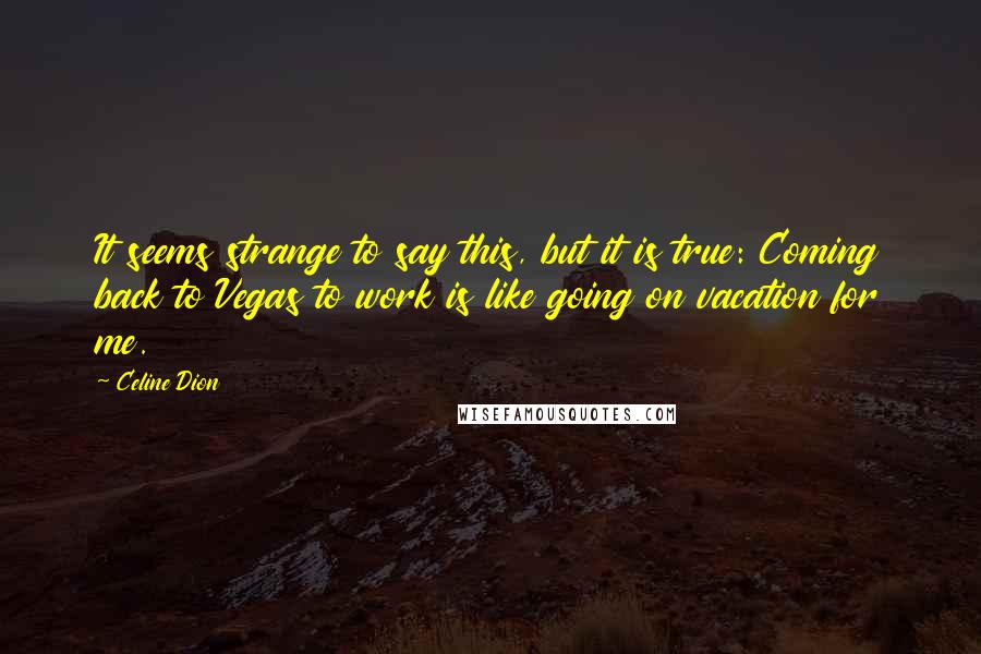 Celine Dion Quotes: It seems strange to say this, but it is true: Coming back to Vegas to work is like going on vacation for me.