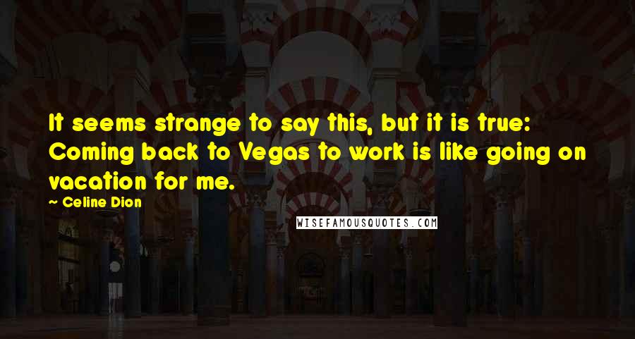 Celine Dion Quotes: It seems strange to say this, but it is true: Coming back to Vegas to work is like going on vacation for me.