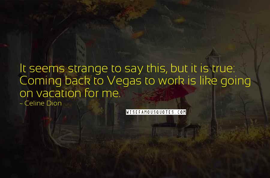 Celine Dion Quotes: It seems strange to say this, but it is true: Coming back to Vegas to work is like going on vacation for me.