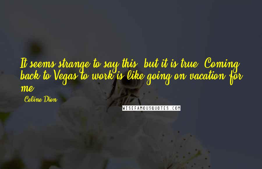 Celine Dion Quotes: It seems strange to say this, but it is true: Coming back to Vegas to work is like going on vacation for me.