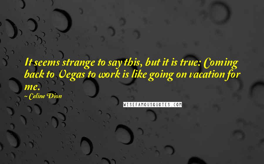 Celine Dion Quotes: It seems strange to say this, but it is true: Coming back to Vegas to work is like going on vacation for me.