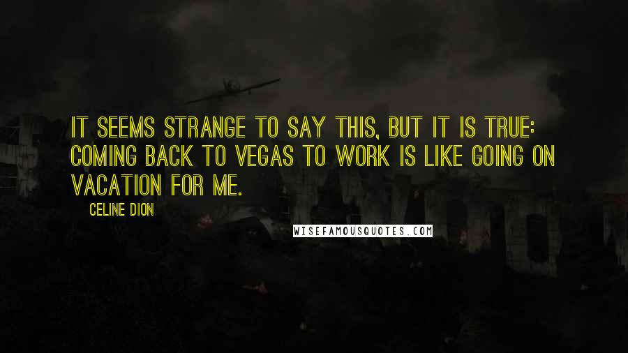 Celine Dion Quotes: It seems strange to say this, but it is true: Coming back to Vegas to work is like going on vacation for me.