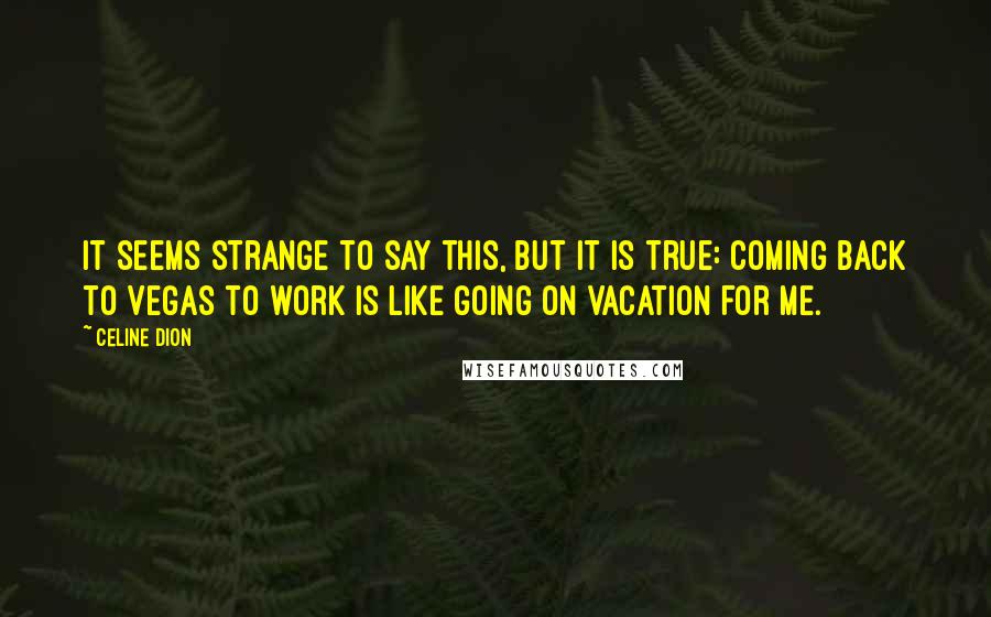 Celine Dion Quotes: It seems strange to say this, but it is true: Coming back to Vegas to work is like going on vacation for me.