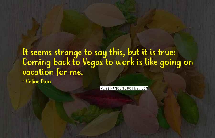 Celine Dion Quotes: It seems strange to say this, but it is true: Coming back to Vegas to work is like going on vacation for me.