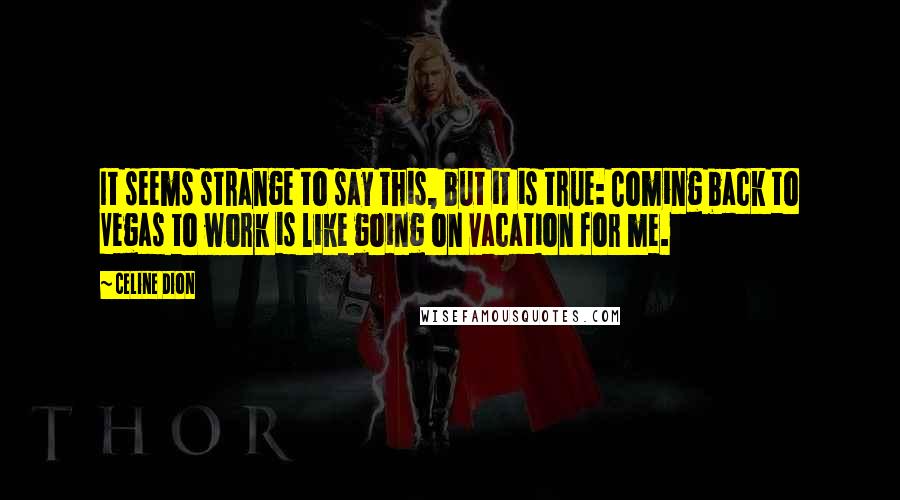 Celine Dion Quotes: It seems strange to say this, but it is true: Coming back to Vegas to work is like going on vacation for me.