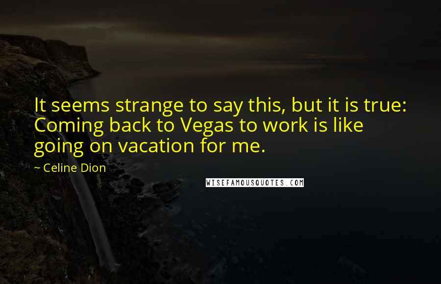 Celine Dion Quotes: It seems strange to say this, but it is true: Coming back to Vegas to work is like going on vacation for me.