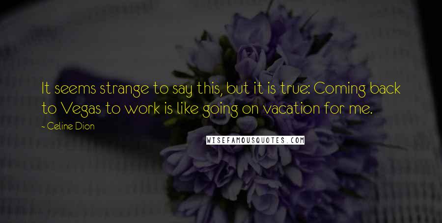 Celine Dion Quotes: It seems strange to say this, but it is true: Coming back to Vegas to work is like going on vacation for me.