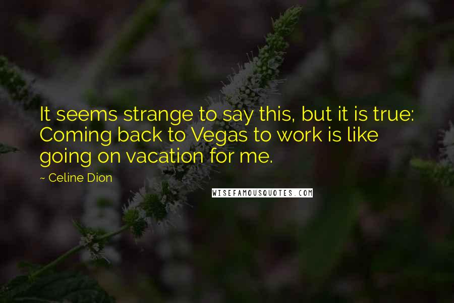 Celine Dion Quotes: It seems strange to say this, but it is true: Coming back to Vegas to work is like going on vacation for me.