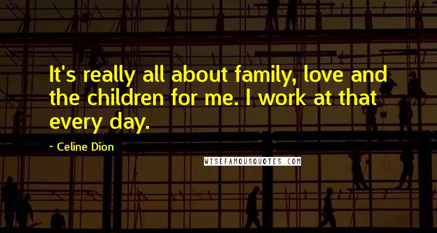 Celine Dion Quotes: It's really all about family, love and the children for me. I work at that every day.