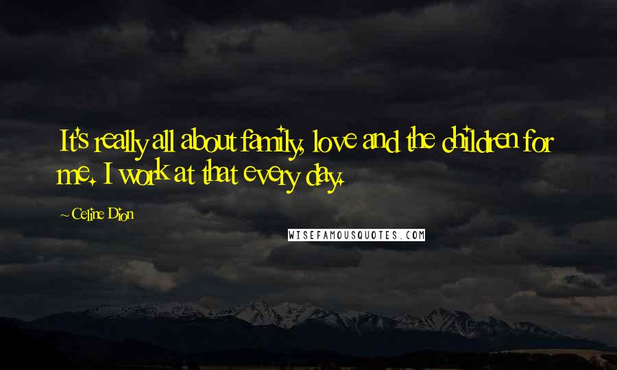 Celine Dion Quotes: It's really all about family, love and the children for me. I work at that every day.