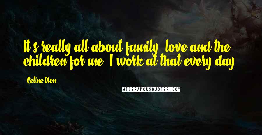 Celine Dion Quotes: It's really all about family, love and the children for me. I work at that every day.